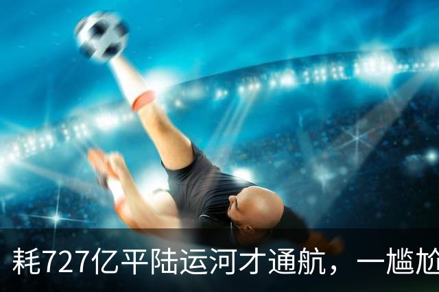 耗727亿平陆运河才通航，一尴尬问题显现，大批货品目的地是广东